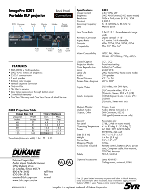 Page 2
Dukane Corporation
Audio Visual Products Division
2900 Dukane Drive
St. Charles, Illinois 60174
800-676-2485      toll-free
630-584-5156      fax
avsales@dukcorp.com    e-mail
www.dukcorp.com/av
ImagePro 8301
Portable DLP projector
Five (5) year limited warranty on parts and labor in North America, lamp excluded (for other locations, local warranties apply).Includes Dukane’s FREE 1 year Peace-of-Mind Loaner Program.
5YR
8301 Projection Table
Connections
Back Panel
AudioIn 1MonitorOutComputerIn...