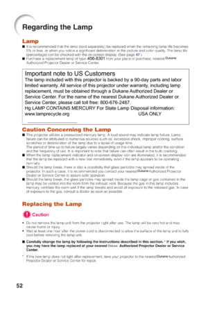 Page 56Important note to US Customers
The lamp included with this projector is backed by a 90-day parts and la\
bor 
limited warranty. All service of this projector under warranty, including lamp 
replacement, must be obtained through a Dukane Authorized Dealer or 
Service Center. For the name of the nearest Dukane Authorized Dealer or 
Service Center, please call toll free: 800-676-2487.
Hg LAMP CONTAINS MERCURY For State Lamp Disposal information:
www.lamprecycle.org       USA ONLY
Dukane
456-8301Dukane...