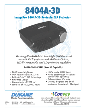 Page 18404A-3D
ImagePro 8404A-3D Portable DLP ProjectorThe ImagePro 8404A-3D is a bright (2600 lumens)  versatile DLP projector with Brilliant Color
™,
 HDTV compatible, and 3D projection capability.
8404A-3D FEATURES (New 3D Capability)
• 2800 lumen brightness
• XGA resolution (1024 X 768) 
• Brilliant Color™ DLP Technology
• Filter Free Design
• Contrast ratio of 2200 to 1
• Lamp life of 4000/5000 hours • HDTV ready, HDCP input
• Audio pass-through for volume          
 
   control when operating
• Dukane...