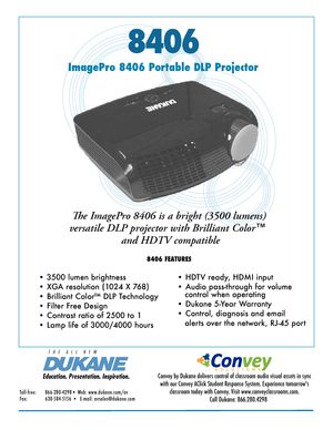 Page 18406
ImagePro 8406 Portable DLP Projector
The ImagePro 8406 is a bright (3500 lumens) 
versatile DLP projector with Brilliant Color™
 and HDTV compatible
8406 FEATURES
• 3500 lumen brightness
• XGA resolution (1024 X 768) 
• Brilliant Color™ DLP Technology
• Filter Free Design
• Contrast ratio of 2500 to 1
• Lamp life of 3000/4000 hours
• HDTV ready, HDMI input
• Audio pass-through for volume           
   control when operating
• Dukane 5-Year Warranty
• Control, diagnosis and email
   alerts over the...