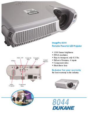 Page 18044
ImagePro 8044
Portable Powerful LCD Projector
• 1300 lumen brightness
• SVGA resolution
• Easy to transport, only 6.5 lbs.
• Full set of features, 4 inputs
• Component video
• Short throw lens
Exclusive five year warranty
the best warranty in the industry
Audio, L/R
Audio,
Computer Composite
Video Computer,
RGB Control
(RS-232)
Component Video
S-Video 