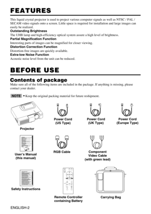 Page 14ENGLISH-2
FEATURES FEATURES
This liquid crystal projector is used to project various computer signals as well as NTSC / PAL /
SECAM video signals onto a screen. Little space is required for installation and large images can
easily be realized.
Outstanding Brightness
The UHB lamp and high-efficiency optical system assure a high level of brightness.
Partial Magnification Function
Interesting parts of images can be magnified for closer viewing. 
Distortion Correction Function
Distortion-free images are...