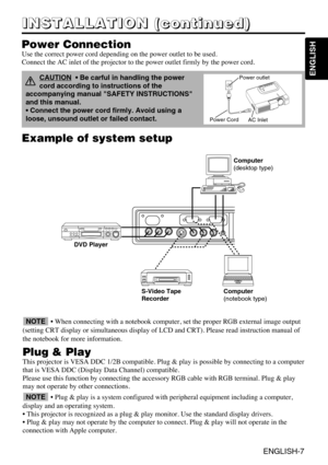 Page 19ENGLISH-7
ENGLISH
Example of system setup
S-Video Tape
Recorder Computer
(notebook type)
• When connecting with a notebook computer, set the proper RGB external image output
(setting CRT display or simultaneous display of LCD and CRT). Please read instruction manual of
the notebook for more information.
Plug & Play
This projector is VESA DDC 1/2B compatible. Plug & play is possible by connecting to a computer
that is VESA DDC (Display Data Channel) compatible.
Please use this function by connecting the...