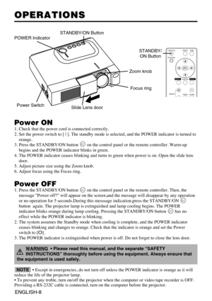 Page 20ENGLISH-8
OPERATIONS OPERATIONS
Power ON
1. Check that the power cord is connected correctly.
2. Set the power switch to [ | ]. The standby mode is selected, and the POWER indicator is turned to
orange.
3. Press the STANDBY/ON button  on the control panel or the remote controller. Warm-up
begins and the POWER indicator blinks in green.
4. The POWER indicator ceases blinking and turns to green when power is on. Open the slide lens
door.
5. Adjust picture size using the Zoom knob.
6. Adjust focus using the...