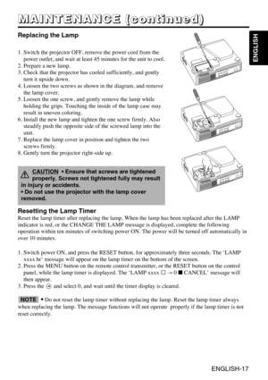 Page 29ENGLISH-17
ENGLISH
M M M M
A A A A
I I I I
N N N N
T T T T
E E E E
N N N N
A A A A
N N N N
C C C C
E E E E
       
( ( ( (
c c c c
o o o o
n n n n
t t t t
i i i i
n n n n
u u u u
e e e e
d d d d
) ) ) )
Replacing the Lamp
1. Switch the projector OFF, remove the power cord from the
power outlet, and wait at least 45 minutes for the unit to cool.
2. Prepare a new lamp.
3. Check that the projector has cooled sufficiently, and gently
turn it upside down.
4. Loosen the two screws as shown in the diagram, and...