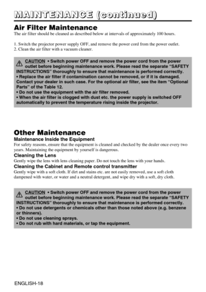 Page 30ENGLISH-18
M M M M
A A A A
I I I I
N N N N
T T T T
E E E E
N N N N
A A A A
N N N N
C C C C
E E E E
       
( ( ( (
c c c c
o o o o
n n n n
t t t t
i i i i
n n n n
u u u u
e e e e
d d d d
) ) ) )
Air Filter Maintenance
The air filter should be cleaned as described below at intervals of approximately 100 hours.
1. Switch the projector power supply OFF, and remove the power cord from the power outlet.
2. Clean the air filter with a vacuum cleaner.
Other Maintenance
Maintenance Inside the Equipment
For...