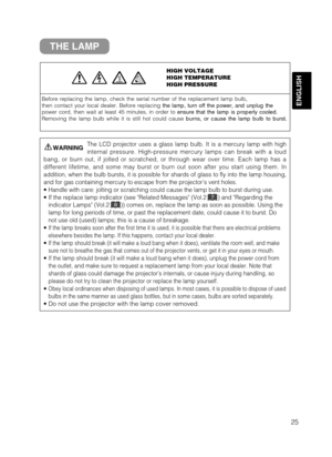 Page 2725
ENGLISH
THE LAMP
HIGH VOLTAGE 
HIGH TEMPERATURE
HIGH PRESSURE
Before replacing the lamp, check the serial number of the replacement la\
mp bulb,
then contact your local dealer. Before replacing  the lamp, turn off the power, and unplug the
power cord, then wait at least 45 minutes, in order to  ensure that the lamp is properly cooled.
Removing the lamp bulb while it is still hot could cause  burns, or cause the lamp bulb to burst.
The LCD projector uses a glass lamp bulb. It is a mercury lamp with...