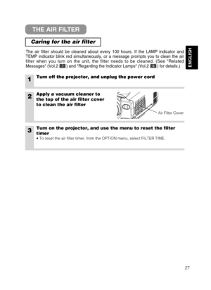 Page 2927
ENGLISH
THE AIR FILTER
Caring for the air filter
The air filter should be cleaned about every 100 hours. If the LAMP indicator and
TEMP indicator blink red simultaneously, or a message prompts you to clean the air
filter when you turn on the unit, the filter needs to be cleaned. (See Related
Messages (Vol.2       ) and Regarding the Indicator Lamps (Vol.2       ) for details.)
1Turn off the projector, and unplug the power cord
2Apply a vacuum cleaner to
the top of the air filter cover
to clean the air...