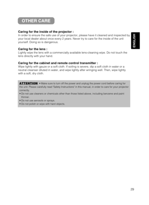 Page 3129
ENGLISH
OTHER CARE
Caring for the inside of the projector :
In order to ensure the safe use of your projector, please have it cleaned and inspected by
your local dealer about once every 2 years. Never try to care for the inside of the unit
yourself. Doing so is dangerous.
Caring for the lens :
Lightly wipe the lens with a commercially available lens-cleaning wipe. Do not touch the
lens directly with your hand.
Caring for the cabinet and remote control transmitter :
Wipe lightly with gauze or a soft...