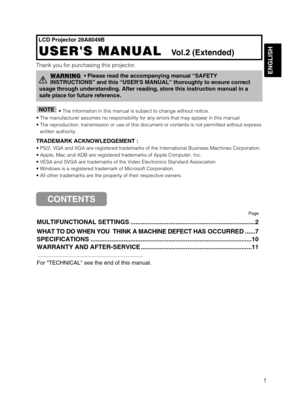 Page 32ENGLISH
1
LCD Projector 28A8049B
USERS MANUAL  
USERS MANUAL  Vol.2 (Extended)
Thank you for purchasing this projector.
• The information in this manual is subject to change without notice.\
• The manufacturer assumes no responsibility for any errors that may \
appear in this manual  
• The reproduction, transmission or use of this document or contents is no\
t permitted without express written authority.
TRADEMARK ACKNOWLEDGEMENT :
• PS/2, VGA and XGA are registered trademarks of the International Bu\...