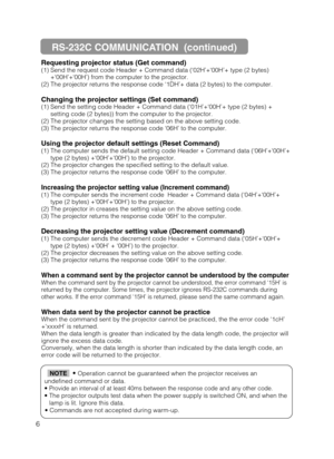 Page 486Requesting projector status (Get command)
(1) Send the request code Header + Command data (‘02H’+‘00H’+ type (2 bytes)
+‘00H’+‘00H’) from the computer to the projector.
(2) The projector returns the response code ‘1DH’+ data (2 bytes) to the computer.
Changing the projector settings (Set command)
(1) Send the setting code Header + Command data (‘01H’+‘00H’+ type (2 bytes) +
setting code (2 bytes)) from the computer to the projector.
(2) The projector changes the setting based on the above setting code....