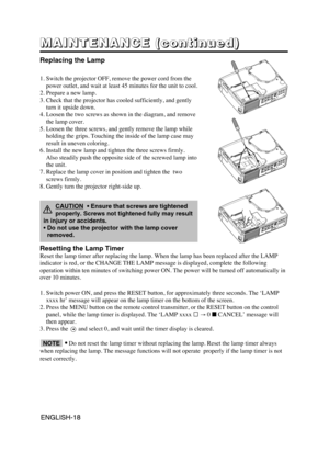 Page 28ENGLISH-18ENGLISH-18
M M M M
A A A A
I I I I
N N N N
T T T T
E E E E
N N N N
A A A A
N N N N
C C C C
E E E E
       
( ( ( (
c c c c
o o o o
n n n n
t t t t
i i i i
n n n n
u u u u
e e e e
d d d d
) ) ) )
Replacing the Lamp
1. Switch the projector OFF, remove the power cord from the
power outlet, and wait at least 45 minutes for the unit to cool.
2. Prepare a new lamp.
3. Check that the projector has cooled sufficiently, and gently
turn it upside down.
4. Loosen the two screws as shown in the diagram,...