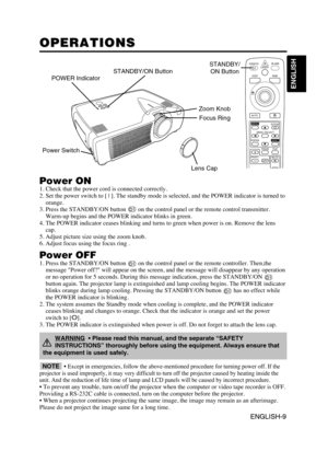 Page 11ENGLISH-9
ENGLISH
ENGLISH-9
OPERATIONS OPERATIONS
Power ON1. Check that the power cord is connected correctly.
2. Set the power switch to [ | ]. The standby mode is selected, and the POWER indicator is turned to
orange.
3. Press the STANDBY/ON button  on the control panel or the remote control transmitter.
Warm-up begins and the POWER indicator blinks in green.
4. The POWER indicator ceases blinking and turns to green when power is on. Remove the lens
cap.
5. Adjust picture size using the zoom knob.
6....