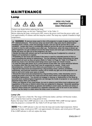Page 19ENGLISH-17
ENGLISH
MAINTENANCE MAINTENANCE
Lamp
HIGH VOLTAGE
HIGH TEMPERATURE
HIGH PRESSURE
Contact your dealer before replacing the lamp.
For the optional lamp, see the item “Optional Parts” of the Table 12.
Before replacing the lamp, switch power OFF, remove the power cord from the power outlet, and
wait approximately 45 minutes until the lamp has cooled. The lamp may explode if handled at high
temperatures.
Lamp Life
Projector lamps have a finite life. The image will become darker, and hues will...