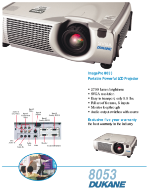 Page 18053
ImagePro 8053
Portable Powerful LCD Projector
• 2700 lumen brightness
• SVGA resolution
• Easy to transport, only 9.9 lbs.
• Full set of features, 5 inputs
• Monitor loopthrough
• Audio output switches with source
Exclusive five year warranty
the best warranty in the industry
Input 3
Video
Audio In
L/R, VideoInput 4
S-Video
Input 1
Analog RGB 1Input 2
Analog RGB 2
USBMonitor
Control (RS-232C) Audio
Out PC1
Audio In
PC2
Audio In
Input 5
Component
Video 