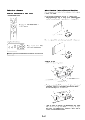 Page 18E-18
Selecting a Source
Selecting the computer or video source
Using the Remote Control
OFFONVIDEOS-VIDEORGB
PJ
MAGNIFY
SELECT
EMNU
TERNENCEACL
AUTO ADJ.
FREEZEPIC-MUTEPICTURE
VOLUME
HELP
ASPECT
POWER
Press any one of the RGB, VIDEO or
S-VIDEO buttons.
Using the cabinet buttons
Adjusting the Picture Size and PositionPlace your projector on a flat level surface and ensure that the project\
or
is square to the screen.
Lift the front edge of the projector to center the image vertically.
* If the projected...