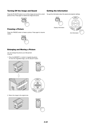 Page 22E-22
Turning Off the Image and Sound
Press the PIC-MUTE button to turn off the image and sound for a short
period of time. Press again to restore the image and sound.
PIC-MUTE
Freezing a Picture
Press the FREEZE button to freeze a picture. Press again to resume
motion.
FREEZE
Enlarging and Moving a Picture
Y ou can enlarge the picture up to 400 percent.
To   do so:
1. Press the MAGNIFY (+) button to magnify the picture.
To move the magnified image, use the SELECT button.
MAGNIFY
MAGNIFY
Getting the...