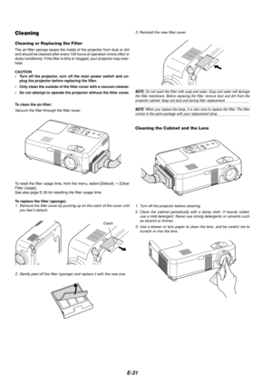 Page 31E-31
Cleaning the Cabinet and the Lens
Cleaning
Cleaning or Replacing the Filter
The air-filter sponge keeps the inside of the projector from dust or dir\
t
and should be cleaned after every 100 hours of operation (more often in\
dusty conditions). If the filter is dirty or clogged, your projector ma\
y over-
heat.
CAUTION
•Turn off the projector, turn off the main power switch and un-
plug the projector before replacing the filter.
• Only clean the outside of the filter cover with a vacuum cleaner.
•...