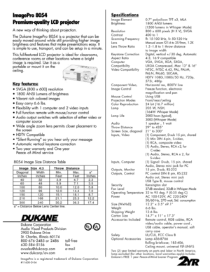 Page 2Dukane Corporation
Audio Visual Products Division
2900 Dukane Drive
St. Charles, Illinois 60174
800-676-2485 or 2486 toll-free
630-584-5156 fax
avsales@dukcorp.com e-mail
www.dukcorp/av.com
ImagePro is a registered trademark of Dukane Corporation#11630-D-04
ImagePro 8054
Premium-quality LCD projectorSpecifications
Image Element 0.7” polysilicon TFT x3, MLA
Brightness 1800 ANSI lumens
(1500 lumens in Whisper Mode)
Resolution 800 x 600 pixels (H X V), SVGA
Contrast 400 to 1
Scanning Frequency fh 15-100...