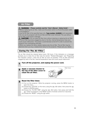 Page 3735
Air Filter
Caring For The Air Filter
The air filter should be cleaned about every 100 hours. If the indicators or a message
prompts you to clean the air filter (see the section “Related Messages” and “Regarding
The Indicator Lamps”), clean the air filter as soon as possible. If the air filter becomes
clogged by dust or the like, internal temperature rises and could cause malfunction.
1Turn off the projector, and unplug the power cord.
2Apply a vacuum cleaner to
the top of the filter cover to
clean the...