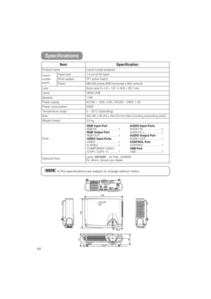 Page 4644
• This specifications are subject to change without notice.NOTE
ItemSpecification
Product nameLiquid crystal projector
Liquid
crystal
panelPanel size1.4 cm (0.55 type)
Drive systemTFT active matrix
Pixels480,000 pixels (800 horizontal x 600 vertical)
LensZoom lens F=1.6 ~ 1.8  f=16.8 ~ 20.1 mm
Lamp160W UHB
Speaker1.0W
Power supplyAC100 ~ 120V, 2.6A / AC220 ~ 240V, 1. 4A
Power consumption240W
Temperature range0 ~ 35°C (Operating)
Size332 (W) x 92 (H) x 254 (D) mm (Not including protruding parts)
Weight...