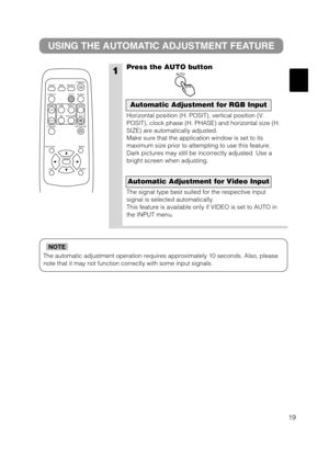 Page 2019
The automatic adjustment operation requires approximately 10 seconds. Also, please
note that it may not function correctly with some input signals.
NOTE
1
USING THE AUTOMATIC ADJUSTMENT FEATURE
Press the AUTO button
Horizontal position (H. POSIT), vertical position (V.
POSIT), clock phase (H. PHASE) and horizontal size (H.
SIZE) are automatically adjusted.
Make sure that the application window is set to its
maximum size prior to attempting to use this feature.
Dark pictures may still be incorrectly...