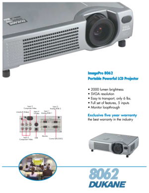 Page 18062
ImagePro 8062
Portable Powerful LCD Projector
• 2000 lumen brightness
• SVGA resolution
• Easy to transport, only 6 lbs.
• Full set of features, 5 inputs
• Monitor loopthrough
Exclusive five year warranty
the best warranty in the industry
Input 3
Composite Video
L-Audio-R (Video)Input 4
S-VideoInput 1
Analog RGB 1Input 2
Analog RGB 2
Input 5
Component VideoUSBMonitor
Control (RS-232C) 