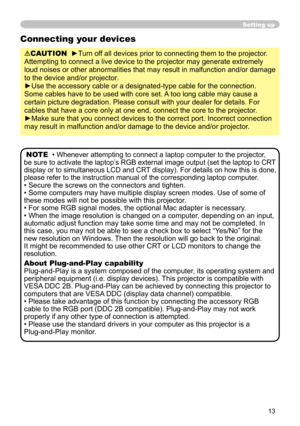 Page 15
13

Setting up
Connecting your devices
CAUTION  ►Turn off all devices prior to connecting them to the projector. 
Attempting to connect a live device to the projector may generate extremely 
loud noises or other abnormalities that may result in malfunction and/or damage 
to the device and/or projector.
►Use the accessory cable or a designated-type cable for the connection. 
Some cables have to be used with core set. A too long cable may cause a 
certain picture degradation. Please consult with your...