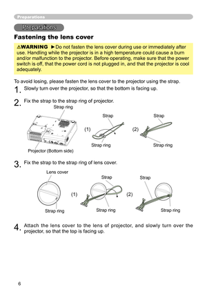 Page 8
6

Preparations
Fastening the lens cover
WARNING  ►Do not fasten the lens cover during use or immediately after 
use. Handling while the projector is in a high temperature could cause a burn 
and/or malfunction to the projector. Before operating, make sure that the power 
switch is off, that the power cord is not plugged in, and that the projector is cool 
adequately.
To avoid losing, please fasten the lens cover to the projector using the strap. 
1. Slowly turn over the projector, so that the bottom is...