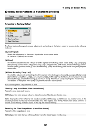 Page 111
101
6. Using On-Screen Menu
 Menu Descriptions & Functions [Reset]
Returning to Factory Default
The Reset feature allows you to change adjustments and settings to the factory preset for sources by the following
methods:
[Current Signal]
Resets the adjustments for the current signal to the factory preset levels.
All the items in [Adjust] can be reset.
[All Data]
Reset all the adjustments and settings for all the signals to the factory preset except [Entry List], [Language],
[Background], [Control Panel...