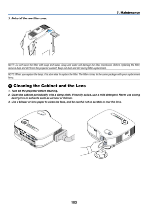 Page 113
103
7. Maintenance
3. Reinstall the new filter cover.
NOTE: Do not wash the filter with soap and water. Soap and water will damage the filter membrane. Before replacing the filter,
remove dust and dirt from the projector cabinet. Keep out dust and dirt \
during filter replacement.
NOTE: When you replace the lamp, it is also wise to replace the filter. The filter comes in the same package with your replacement
lamp.
 Cleaning the Cabinet and the Lens
1. Turn off the projector before cleaning.
2. Clean...