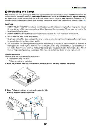 Page 114
104
7. Maintenance
 Replacing the Lamp
After your lamp has been operating for 2000 hours (up to 3000 hours in Eco mode) or longer, the LAMP indicator in the
cabinet will blink red and the message  [The lamp has reached the end of its usable life. Please replace the lamp.]
will appear. Even though the lamp may still be working, replace it at 2000 (up to 3000 hours in Eco mode) hours to
maintain optimal projector performance. After replacing the lamp, be sure to clear the lamp hour meter. ( → page 
101...