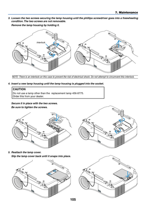 Page 115
105
7. Maintenance
3. Loosen the two screws securing the lamp housing until the phillips screwdriver goes into a freewheelingcondition. The two screws are not removable.
Remove the lamp housing by holding it.
NOTE: There is an interlock on this case to prevent the risk of electrical shock. \
Do not attempt to circumvent this interlock.
4. Insert a new lamp housing until the lamp housing is plugged into the socket.
CAUTION
Do not use a lamp other than the  replacement lamp 456-8775.
Order this from your...