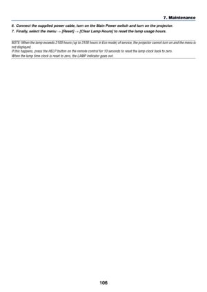 Page 116
106
7. Maintenance
6. Connect the supplied power cable, turn on the Main Power switch and turn on the projector.7. Finally, select the menu 
→ [Reset] → [Clear Lamp Hours] to reset the lamp usage hours.
NOTE: When the lamp exceeds 2100 hours (up to 3100 hours in Eco mode) \
of service, the projector cannot turn on and the menu isnot displayed.If this happens, press the HELP button on the remote control for 10 seco\
nds to reset the lamp clock back to zero.
When the lamp time clock is reset to zero, the...