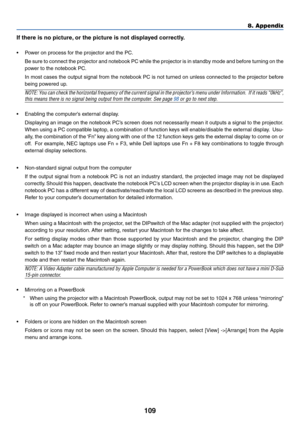 Page 119
109
8. Appendix
If there is no picture, or the picture is not displayed correctly.
•P ower on process for the projector and the PC.
Be sure to connect the projector and notebook PC while the projector is \
in standby mode and before turning on the
power to the notebook PC.
In most cases the output signal from the notebook PC is not turned on unless connected to the projector before
being powered up.
NOTE: You can check the horizontal frequency of the current signal in the proje\
ctor’s menu under...