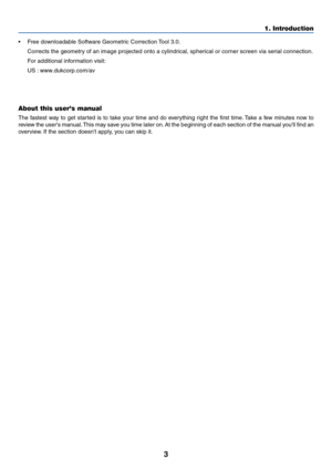 Page 13
3
•Free downloadable Software Geometric Correction Tool 3.0.
Corrects the geometry of an image projected onto a cylindrical, spherical or corner screen via serial connection.
F or additional information visit:
US : www.dukcorp.com/av
Europe : http://www.neceurope.com/
Global : http://www.nec-pj.com/
About this users manual
The fastest way to get started is to take your time and do everything right the first time. Take a few minutes now to
review the users manual. This may save you time later on. At the...