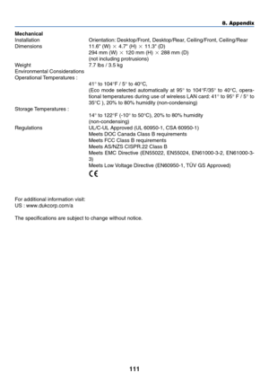 Page 121
111
8. Appendix
Mechanical
Installation Orientation: Desktop/Front, Desktop/Rear, Ceiling/Front, Ceiling/Rear
Dimensions 11.6 (W)   4.7 (H)   11.3 (D)
294 mm (W)   120 mm (H)   288 mm (D)
(not including protrusions)
W eight 7.7 lbs / 3.5 kg
Environmental Considerations
Operational Temperatures  : 41° to 104 °F / 5 ° to 40 °C,
(Eco mode selected automatically at 95 ° to 104 °F/35 ° to 40 °C,  opera-
tional temperatures during use of wireless LAN card: 41 ° to 95 ° F / 5 ° to
35 °C ), 20% to 80%...