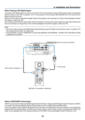 Page 24
14
PC CARDCOMPONENT INUSB LANAUDIO INCOMPUTER 3 IN
COMPUTER 1 IN COMPUTER 2 IN
PC CONTROLMONITOR OUT
AUDIO OUT
S-VIDEO IN VIDEO INAUDIO INCb/Pb
L/MONO R
Y
Cr/Pr
AC IN
COMPUTER 3 IN
PHONE
AUDIO IN
2. Installation and Connections
When Viewing a DVI Digital Signal 
To  project a DVI digital signal, be sure to connect the PC and the projector using a D\
VI-D signal cable (not supplied)
before turning on your PC or projector. Turn on the projector first and select DVI (DIGITAL) from the source menu
before...