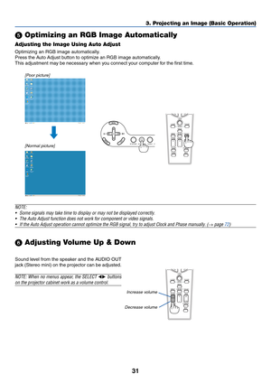 Page 41
31
VOLUME
LASER
3D REFORM
AUTO ADJ.ASPECT
HELPPICTUREPIC-MUTE
LAMP MODE
R-CLICK
L-CLICK
MOUSE
FREEZE
MAGNIFY PAGE
UP
DOWN
NTEREXIT
AUTO ADJ.
LASER
3D REFORM
ASPECT
HELPPICTUREPIC-MUTE
LAMP MODE
R-CLICK
L-CLICK
MOUSE
FREEZE
VOLUME MAGNIFY PAGE
UP
DOWN
NTEREXIT
SOURCE
3D REFORM
SELECT
AUTO ADJUST
3. Projecting an Image (Basic Operation)
  Optimizing an RGB Image Automatically
Adjusting the Image Using Auto Adjust
Optimizing an RGB image automatically.
Press the Auto Adjust button to optimize an RGB image...