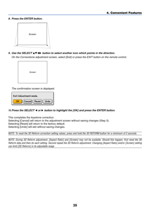 Page 49
39
Screen
8. Press the ENTER button.
4. Convenient Features
10.Press the SELECT  or  button to highlight the [OK] and press the ENTER button.
This completes the keystone correction.
Selecting [Cancel] will return to the adjustment screen without saving changes (Step 3).
Selecting [Reset] will return to the factory default.
Selecting [Undo] will exit without saving changes.
NOTE: To reset the 3D Reform correction setting values, press and hold the 3D REFORM button for a m\
inimum of 2 seconds.
NOTE:...