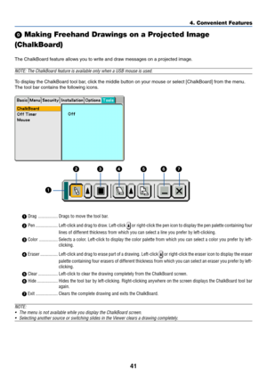 Page 51
41
4. Convenient Features
	 Making Freehand Drawings on a Projected Image
(ChalkBoard)
The ChalkBoard feature allows you to write and draw messages on a projec\
ted image.
NOTE: The ChalkBoard feature is available only when a USB mouse is used.\
To  display the ChalkBoard tool bar, click the middle button on your mouse or select [ChalkBoard] from the menu.
The tool bar contains the following icons.
 Drag ................. Drags to move the tool bar.
  Pen ................... Left-click and drag to...