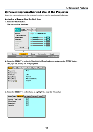 Page 52
42
4. Convenient Features

 Preventing Unauthorized Use of the Projector
Assigning a keyword prevents the projector from being used by unauthorized individuals.
Assigning a Keyword for the first time
1. Press the MENU button.
The menu will be displayed.
2. Press the SELECT  button to highlight the [Setup] submenu and press the ENTER button.
The page tab [Basic] will be highlighted.
3. Press the SELECT  button twice to highlight the page tab [Security]. 