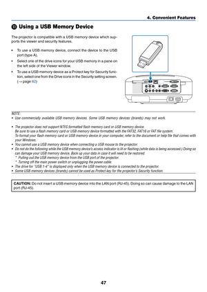 Page 57
47
4. Convenient Features
 Using a USB Memory Device
The projector is compatible with a USB memory device which sup-
ports the viewer and security features.
•T o use a USB memory device, connect the device to the USB
port (type A).
• Select one of the drive icons for your USB memory in a pane on
the left side of the Viewer window.
•T o use a USB memory device as a Protect key for Security func-
tion, select one from the Drive icons in the Security setting screen.
( →  page 
82 )
NOTE:• Use commercially...