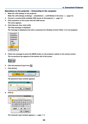 Page 63
53
4. Convenient Features
Operations on the projector – Connecting to the computer
1. Make the LAN settings on the projector. Make the LAN settings at [Setup] 
→ [Installation] → [LAN Mode] in the menu.  (→ page  86 )
2. Connect a commercially available USB mouse to the projector. (
→  page  35 )
3. Click anywhere on the screen with the USB mouse.
The menu appears.
4. Click [Source], then click [LAN]. The help message is displayed.
The message is displayed only when a password for Desktop Control...