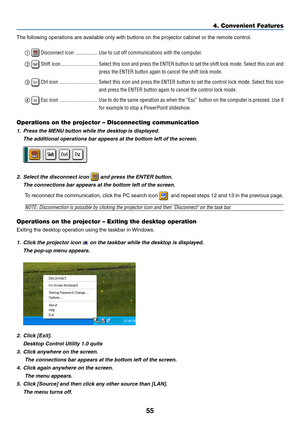 Page 65
55
The following operations are available only with buttons on the projector cabinet or the remote control. 
 Disconnect icon ................. Use to cut off communications with the computer.
  
 Shift icon ............................ Select this icon and press the ENTER button to set the shift lock mode. \
Select this icon  and
press the ENTER button again to cancel the shift lock mode.
  
 Ctrl icon ............................. Select this icon and press the ENTER button to set the control lock...