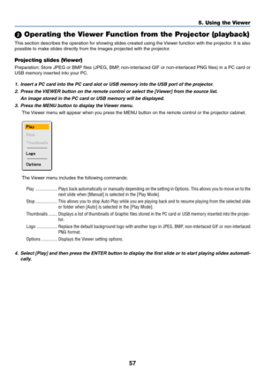 Page 67
57
5. Using the Viewer
 Operating the Viewer Function from the Projector (playback)
This section describes the operation for showing slides created using the Viewer function with the projector. It is also
possible to make slides directly from the images projected with the projector.
Projecting slides (Viewer)
Preparation: Store JPEG or BMP files (JPEG, BMP, non-interlaced GIF or non-interlaced PNG files) in a PC card or
USB memory inserted into your PC.
1. Insert a PC card into the PC card slot or USB...