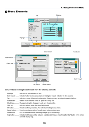 Page 75
65
 Menu Elements
Slide bar
Solid triangle
Highlight
Ta b
Radio button
Check box
Cancel button
OK button
Menu windows or dialog boxes typically have the following elements:
Highlight ................ Indicates the selected menu or item.
Solid triangle ......... Indicates further choices are available. A highlighted triangle indicate\
s the item is active.
Tab........................ Indicates a group of features in a dialog box. Selecting on any tab brin\
gs its page to the front.
Radio button...