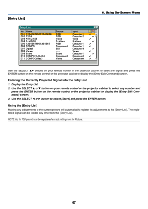 Page 77
67
6. Using On-Screen Menu
[Entry List]
Use the SELECT   b uttons on your remote control or the projector cabinet to select the signal and pre\
ss the
ENTER button on the remote control or the projector cabinet to display the [Entry Edit Command] screen.
Entering the Currently Projected Signal into the Entry List
1. Display the Entry List.
2. Use the SELECT 
 or  b utton on your remote control or the projector cabinet to select any number and
press the ENTER button on the remote control or the...