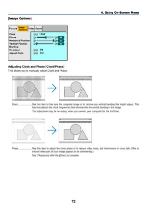 Page 82
72
6. Using On-Screen Menu
[ Image Options ]
Adjusting Clock and Phase [Clock/Phase]
This allows you to manually adjust Clock and Phase.
Clock ..................... Use this item to fine tune the computer image or to remove any vertical \
banding that might appear. Th is
function adjusts the clock frequencies that eliminate the horizontal ban\
ding in the image.
This adjustment may be necessary when you connect your computer for the first time.
Phase .................... Use this item to adjust the...