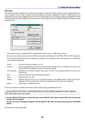 Page 91
81
6. Using On-Screen Menu
[Security]
The Security function enables you to protect your projector so that the projector will not project a signal unless you
enter a keyword. There is also an option to lock the projector by using a registered PC card* or USB memory* as a
protect key. Once you have registered your PC card as a protect key, you are required to insert the registered PC card
into the PC card slot of the projector each time you turn on the projector. You can enable the Security function by...